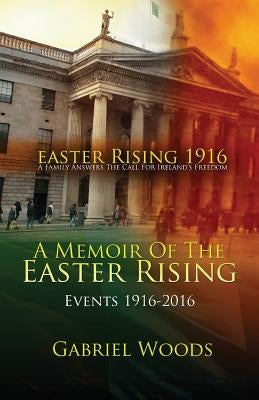 Easter Rising 1916 A Family Answers The Call For Ireland`s Freedom: A Memoir Of The Easter Rising Events 1916 - 2016 by Woods, Gabriel