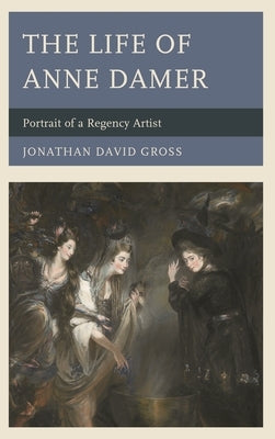 The Life of Anne Damer: Portrait of a Regency Artist by Gross, Jonathan David