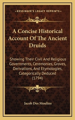A Concise Historical Account Of The Ancient Druids: Showing Their Civil And Religious Governments, Ceremonies, Groves, Derivations, And Etymologies, C by Moulins, Jacob Des