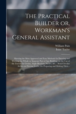 The Practical Builder or, Workman's General Assistant: Shewing the Most Approved and Easy Methods for Drawing and Working the Whole or Separate Part o by Pain, William 1730?-1790?