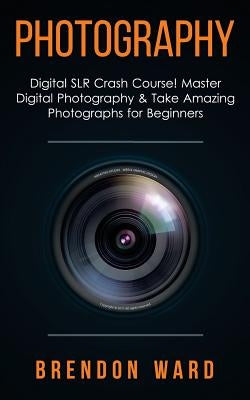 Photography: Digital Slr Crash Course! Master Digital Photography & Take Amazing Photographs for Beginners by Ward, Brenoon