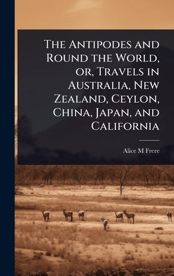 The Antipodes and Round the World, or, Travels in Australia, New Zealand, Ceylon, China, Japan, and California by Frere, Alice M.