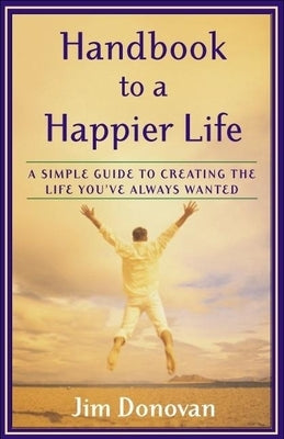 Handbook to a Happier Life: A Simple Guide to Creating the Life You've Always Wanted by Donovan, Jim