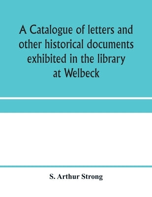 A catalogue of letters and other historical documents exhibited in the library at Welbeck by Arthur Strong, S.