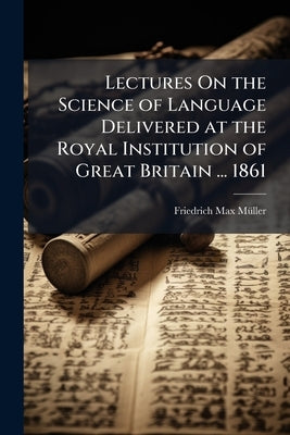 Lectures On the Science of Language Delivered at the Royal Institution of Great Britain ... 1861 by Mã1/4ller, Friedrich Max