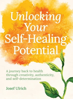 Unlocking Your Self-Healing Potential: A Journey Back to Health Through Creativity, Authenticity and Self-Determination by Ulrich, Josef