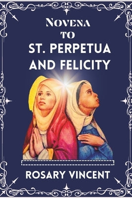 Novena To St. Perpetua And Felicity: Journey Of Faith To Embracing Legacy, Virtues, and Devotions-A powerful Novena of Sts Perpetua and Felicity With by Vincent, Rosary