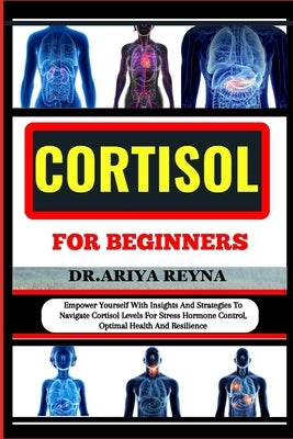 Cortisol for Beginners: Empower Yourself With Insights And Strategies To Navigate Cortisol Levels For Stress Hormone Control, Optimal Health A by Reyna, Ariya