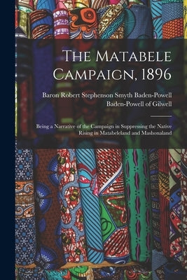 The Matabele Campaign, 1896; Being a Narrative of the Campaign in Suppressing the Native Rising in Matabeleland and Mashonaland by Baden-Powell of Gilwell, Robert Steph