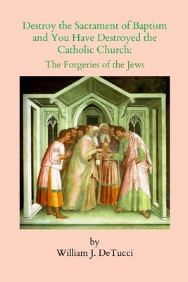 Destroy the Sacrament of Baptism and You Have Destroyed the Catholic Church: The Forgeries of the Jews by Detucci, William J.