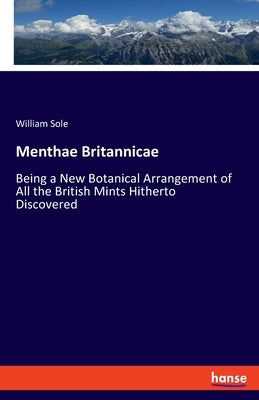 Menthae Britannicae: Being a New Botanical Arrangement of All the British Mints Hitherto Discovered by Sole, William