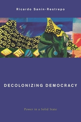 Decolonizing Democracy: Power in a Solid State by Sanín-Restrepo, Ricardo