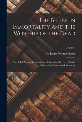 The Belief in Immortality and the Worship of the Dead: The Belief Among the Aborigines of Australia, the Torres Straits Islands, New Guinea and Melane by Frazer, James George