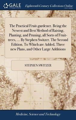The Practical Fruit-gardener. Being the Newest and Best Method of Raising, Planting, and Pruning, all Sorts of Fruit-trees, ... By Stephen Switzer. Th by Switzer, Stephen