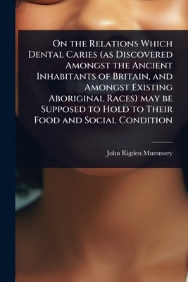 On the Relations Which Dental Caries (as Discovered Amongst the Ancient Inhabitants of Britain, and Amongst Existing Aboriginal Races) may be Supposed by Mummery, John Rigden