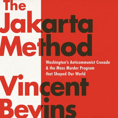 The Jakarta Method: Washington's Anticommunist Crusade and the Mass Murder Program That Shaped Our World by Bevins, Vincent