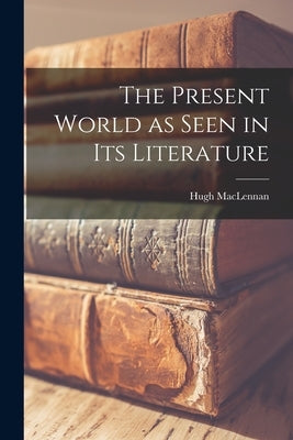 The Present World as Seen in Its Literature by MacLennan, Hugh 1907-1990