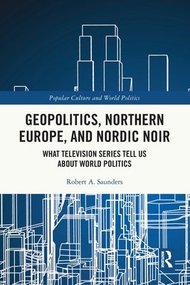 Geopolitics, Northern Europe, and Nordic Noir: What Television Series Tell Us about World Politics by Saunders, Robert A.
