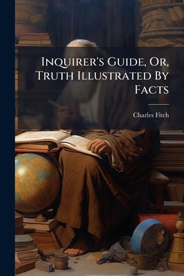 Inquirer's Guide, Or, Truth Illustrated By Facts by Fitch, Charles