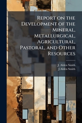 Report on the Development of the Mineral, Metallurgical, Agricultural, Pastoral, and Other Resources by Smith, J. Alden