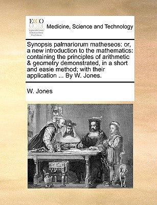 Synopsis Palmariorum Matheseos: Or, a New Introduction to the Mathematics: Containing the Principles of Arithmetic & Geometry Demonstrated, in a Short by Jones, W.