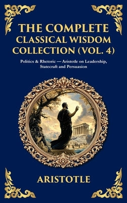 The Complete Classical Wisdom Collection (Vol. 4): Politics & Rhetoric - Aristotle on Leadership, Statecraft and Persuasion (Deluxe Hardbound Edition) by Aristotle