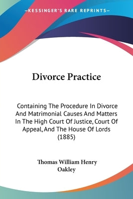 Divorce Practice: Containing The Procedure In Divorce And Matrimonial Causes And Matters In The High Court Of Justice, Court Of Appeal, by Oakley, Thomas William Henry
