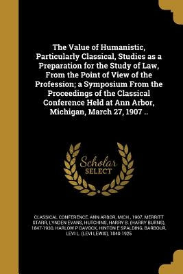 The Value of Humanistic, Particularly Classical, Studies as a Preparation for the Study of Law, From the Point of View of the Profession; a Symposium by Classical Conference, Ann Arbor Mich