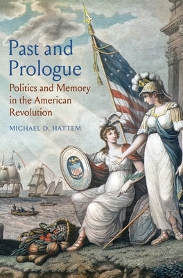 Past and Prologue: Politics and Memory in the American Revolution by Hattem, Michael D.