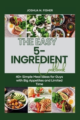 The EASY 5-INGREDIENT COOKBOOK: 40+ Simple Meal Ideas for Guys with Big Appetites and Limited Time by Fisher, Joshua N.