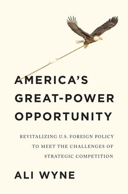 America's Great-Power Opportunity: Revitalizing U.S. Foreign Policy to Meet the Challenges of Strategic Competition by Wyne, Ali