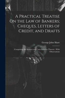 A Practical Treatise On the Law of Bankers; Cheques, Letters of Credit, and Drafts: Comprising the Statutes and Cases Relative Thereto: With Observati by Shaw, George John