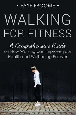 Walking for Fitness: A Comprehensive Guide on How Walking can Improve your Health and Well-being Forever by Froome, Faye