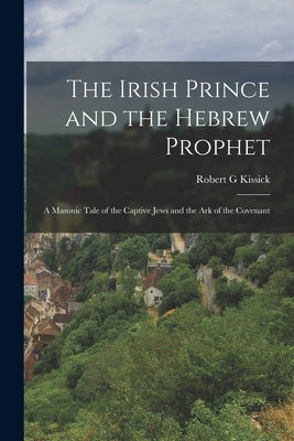 The Irish Prince and the Hebrew Prophet; a Masonic Tale of the Captive Jews and the Ark of the Covenant by G, Kissick Robert