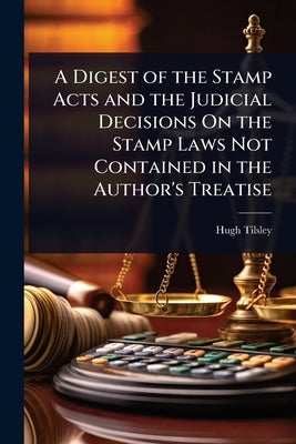 A Digest of the Stamp Acts and the Judicial Decisions On the Stamp Laws Not Contained in the Author's Treatise by Tilsley, Hugh