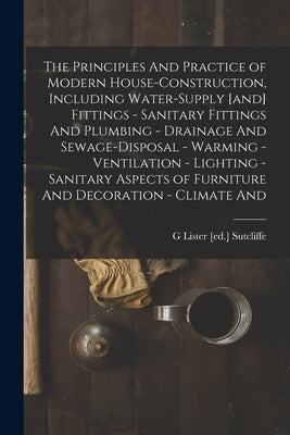 The Principles And Practice of Modern House-construction, Including Water-supply [and] Fittings - Sanitary Fittings And Plumbing - Drainage And Sewage by Sutcliffe, G. Lister [Ed ].