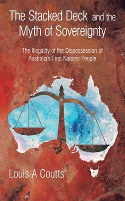 The Stacked Deck and the Myth of Sovereignty: The Illegality of the Dispossession of Australia's First Nations People by Coutts, Louis A.