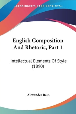 English Composition And Rhetoric, Part 1: Intellectual Elements Of Style (1890) by Bain, Alexander