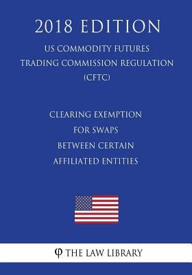 Clearing Exemption for Swaps Between Certain Affiliated Entities (US Commodity Futures Trading Commission Regulation) (CFTC) (2018 Edition) by The Law Library