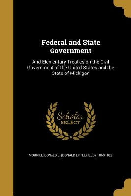 Federal and State Government: And Elementary Treaties on the Civil Government of the United States and the State of Michigan by Morrill, Donald L. (Donald Littlefield)