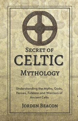 Secrets of Celtic Mythology: Understanding the Myths, Gods, Heroes, Folklore and Warriors of Ancient Celts by Beacon, Jorden