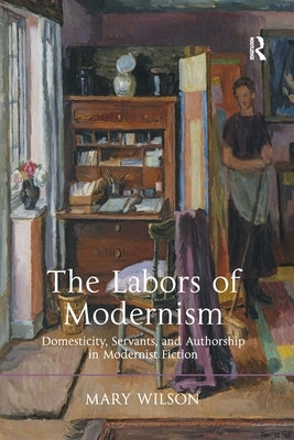 The Labors of Modernism: Domesticity, Servants, and Authorship in Modernist Fiction by Wilson, Mary