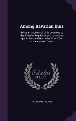 Among Bavarian Inns: Being an Account of Little Journeys to the Bavarian Highlands and to Various Quaint Inns and Hostelries in and Out of by Fraprie, Frank Roy