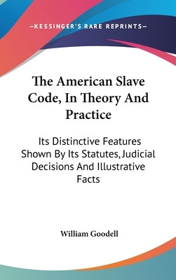 The American Slave Code, In Theory And Practice: Its Distinctive Features Shown By Its Statutes, Judicial Decisions And Illustrative Facts by Goodell, William