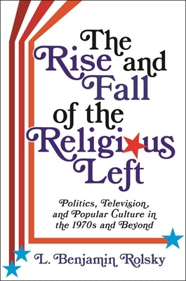 The Rise and Fall of the Religious Left: Politics, Television, and Popular Culture in the 1970s and Beyond by Rolsky, L. Benjamin