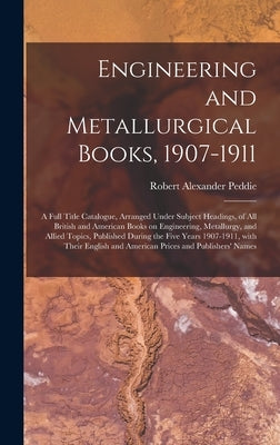 Engineering and Metallurgical Books, 1907-1911; a Full Title Catalogue, Arranged Under Subject Headings, of All British and American Books on Engineer by Peddie, Robert Alexander 1869-1951