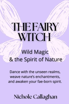 The Fairy Witch - Wild Magic and the Spirit of Nature: Dance with the unseen realms, weave nature's enchantments, and awaken your fae-born spirit. by Callaghan, Nichole