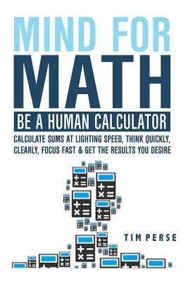 Mind for Math: Be a Human Calculator: Calculate Sums at Lighting Speed, Think Quickly, Clearly, Focus Fast and Get the Results You Desire by Perse, Tim