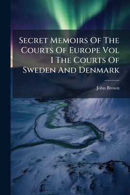 Secret Memoirs Of The Courts Of Europe Vol I The Courts Of Sweden And Denmark by Brown, John