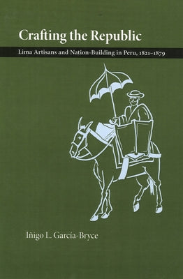 Crafting the Republic: Lima's Artisans and Nation Building in Peru, 1821-1879 by Garcia-Bryce, Inigo L.